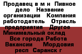 Продавец в м-н "Пивное дело › Название организации ­ Компания-работодатель › Отрасль предприятия ­ Другое › Минимальный оклад ­ 1 - Все города Работа » Вакансии   . Мордовия респ.,Саранск г.